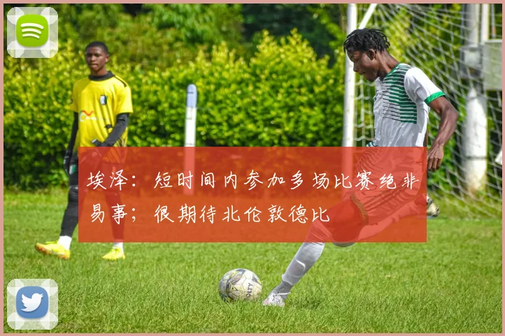 埃泽：短时间内参加多场比赛绝非易事；很期待北伦敦德比