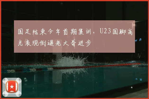 国足结束今年首期集训，U23国脚高光表现倒逼老大哥进步