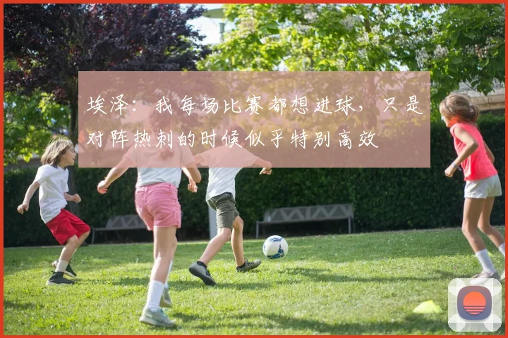 埃泽：我每场比赛都想进球，只是对阵热刺的时候似乎特别高效