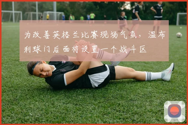 为改善英格兰比赛现场气氛，温布利球门后面将设置一个战斗区