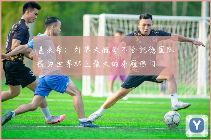 基米希：外界大概率不会把德国队视为世界杯上最大的夺冠热门