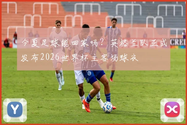 今夏足球能回家吗？英格兰队正式发布2026世界杯主客场球衣