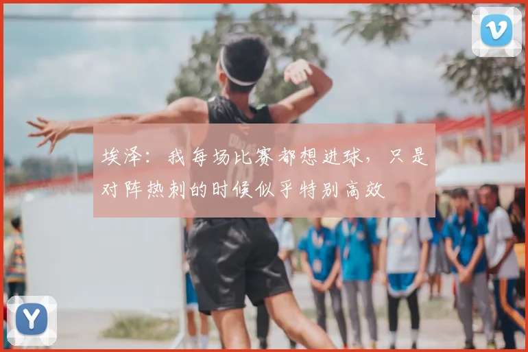 埃泽：我每场比赛都想进球，只是对阵热刺的时候似乎特别高效