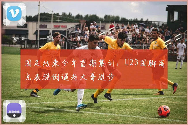 国足结束今年首期集训，U23国脚高光表现倒逼老大哥进步