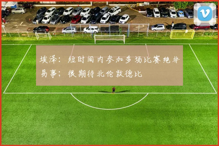 埃泽：短时间内参加多场比赛绝非易事；很期待北伦敦德比